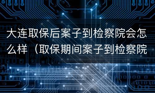 大连取保后案子到检察院会怎么样（取保期间案子到检察院是否还会羁押）