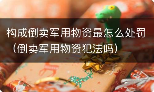 构成倒卖军用物资最怎么处罚（倒卖军用物资犯法吗）
