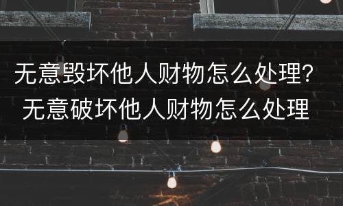 无意毁坏他人财物怎么处理？ 无意破坏他人财物怎么处理