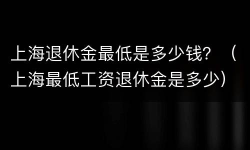 上海退休金最低是多少钱？（上海最低工资退休金是多少）