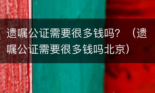 遗嘱公证需要很多钱吗？（遗嘱公证需要很多钱吗北京）