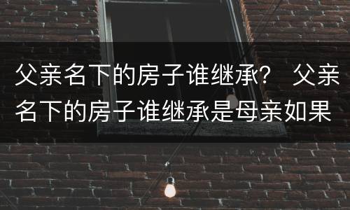 父亲名下的房子谁继承？ 父亲名下的房子谁继承是母亲如果母亲又结婚了呢