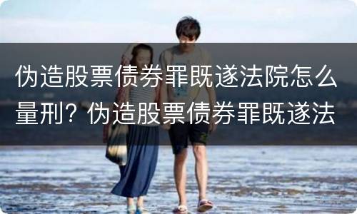 伪造股票债券罪既遂法院怎么量刑? 伪造股票债券罪既遂法院怎么量刑的