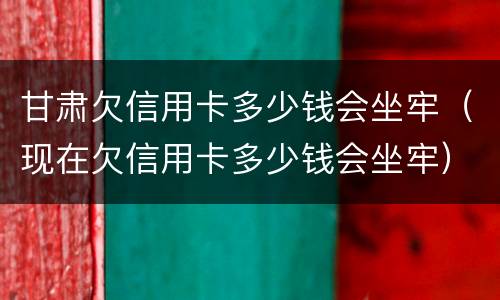 甘肃欠信用卡多少钱会坐牢（现在欠信用卡多少钱会坐牢）