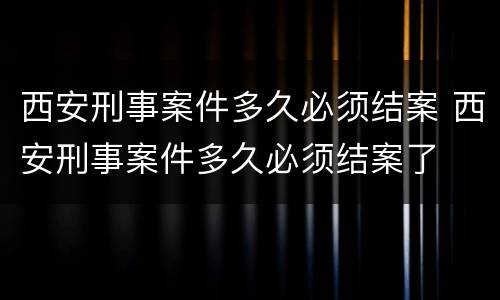 西安刑事案件多久必须结案 西安刑事案件多久必须结案了
