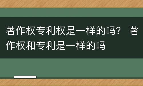 著作权专利权是一样的吗？ 著作权和专利是一样的吗