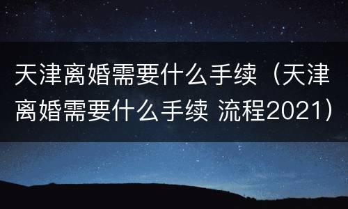 天津离婚需要什么手续（天津离婚需要什么手续 流程2021）