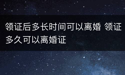 领证后多长时间可以离婚 领证多久可以离婚证