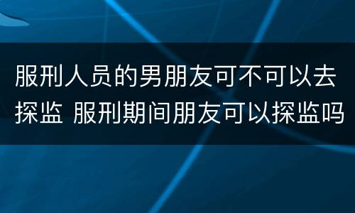 服刑人员的男朋友可不可以去探监 服刑期间朋友可以探监吗