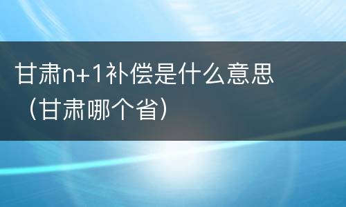 甘肃n+1补偿是什么意思（甘肃哪个省）