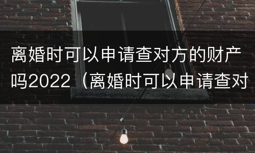 离婚时可以申请查对方的财产吗2022（离婚时可以申请查对方的财产吗2022年8月）