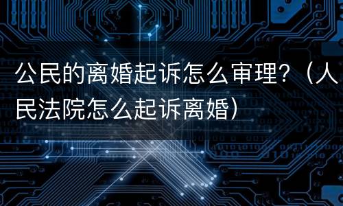 公民的离婚起诉怎么审理?（人民法院怎么起诉离婚）