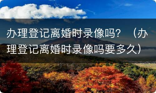 办理登记离婚时录像吗？（办理登记离婚时录像吗要多久）