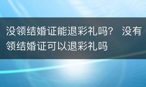 没领结婚证能退彩礼吗？ 没有领结婚证可以退彩礼吗