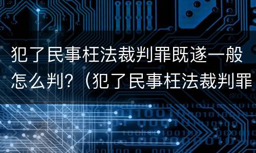 犯了民事枉法裁判罪既遂一般怎么判?（犯了民事枉法裁判罪既遂一般怎么判）