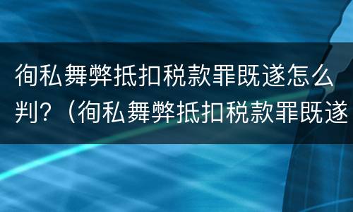 徇私舞弊抵扣税款罪既遂怎么判?（徇私舞弊抵扣税款罪既遂怎么判定）