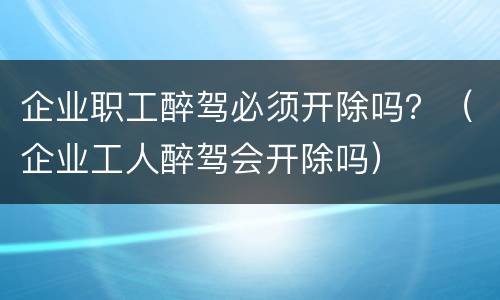 企业职工醉驾必须开除吗？（企业工人醉驾会开除吗）