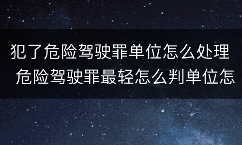 犯了危险驾驶罪单位怎么处理 危险驾驶罪最轻怎么判单位怎么处