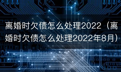 离婚时欠债怎么处理2022（离婚时欠债怎么处理2022年8月）