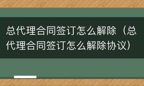 总代理合同签订怎么解除（总代理合同签订怎么解除协议）