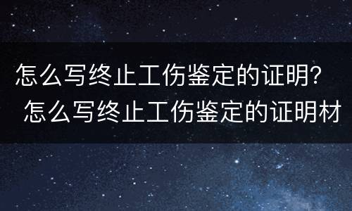 怎么写终止工伤鉴定的证明？ 怎么写终止工伤鉴定的证明材料