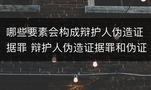 哪些要素会构成辩护人伪造证据罪 辩护人伪造证据罪和伪证罪