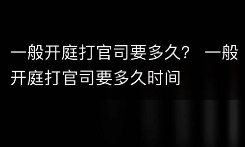 一般开庭打官司要多久？ 一般开庭打官司要多久时间