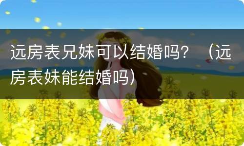 远房表兄妹可以结婚吗？（远房表妹能结婚吗）