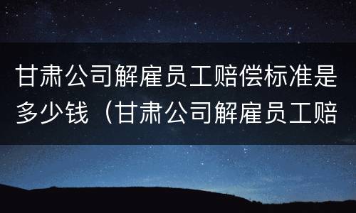 甘肃公司解雇员工赔偿标准是多少钱（甘肃公司解雇员工赔偿标准是多少钱一个月）