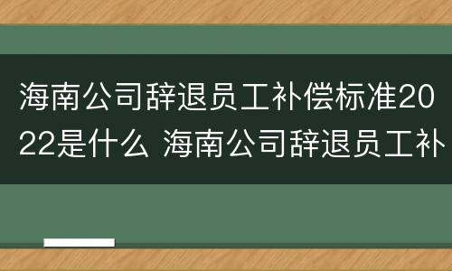 海南公司辞退员工补偿标准2022是什么 海南公司辞退员工补偿标准2022是什么时候发