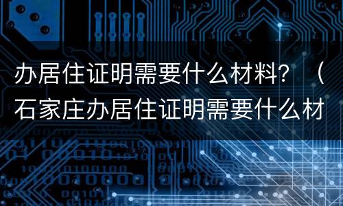 办居住证明需要什么材料？（石家庄办居住证明需要什么材料）
