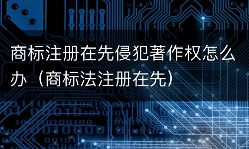 商标注册在先侵犯著作权怎么办（商标法注册在先）