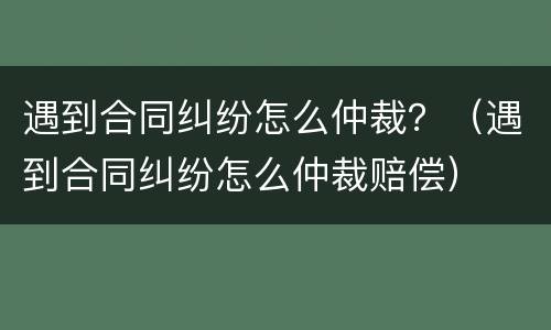 遇到合同纠纷怎么仲裁？（遇到合同纠纷怎么仲裁赔偿）
