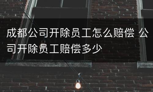 成都公司开除员工怎么赔偿 公司开除员工赔偿多少