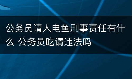 公务员请人电鱼刑事责任有什么 公务员吃请违法吗