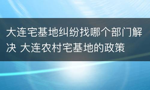 大连宅基地纠纷找哪个部门解决 大连农村宅基地的政策
