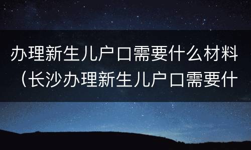 办理新生儿户口需要什么材料（长沙办理新生儿户口需要什么材料）