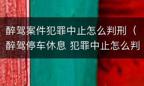 醉驾案件犯罪中止怎么判刑（醉驾停车休息 犯罪中止怎么判?）