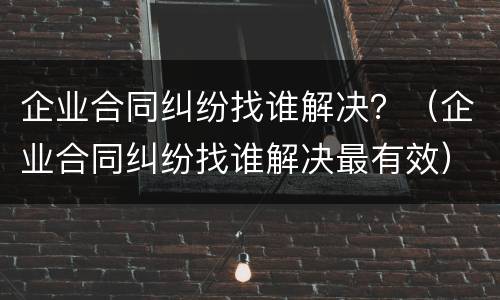 企业合同纠纷找谁解决？（企业合同纠纷找谁解决最有效）