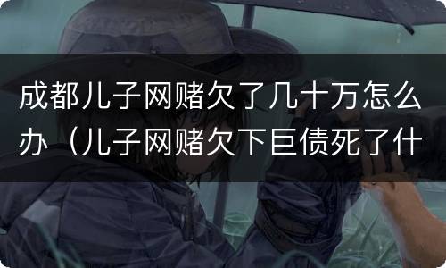 成都儿子网赌欠了几十万怎么办（儿子网赌欠下巨债死了什么样）