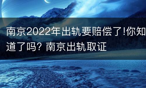 南京2022年出轨要赔偿了!你知道了吗? 南京出轨取证