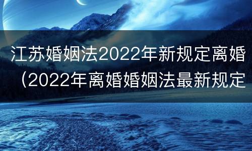江苏婚姻法2022年新规定离婚（2022年离婚婚姻法最新规定）