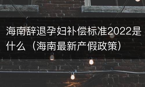 海南辞退孕妇补偿标准2022是什么（海南最新产假政策）