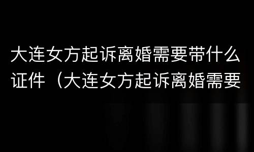 大连女方起诉离婚需要带什么证件（大连女方起诉离婚需要带什么证件和材料）