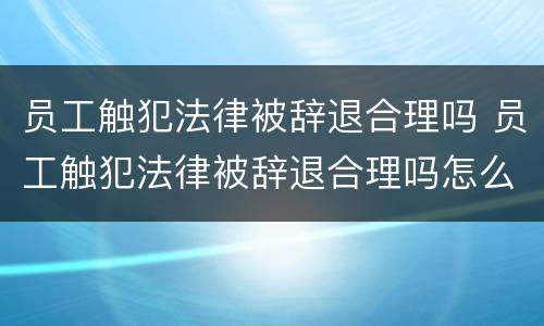 员工触犯法律被辞退合理吗 员工触犯法律被辞退合理吗怎么赔偿