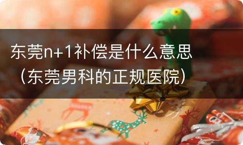 东莞n+1补偿是什么意思（东莞男科的正规医院）