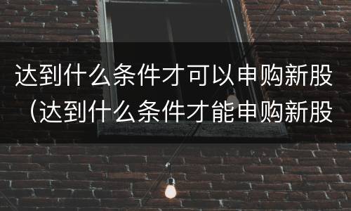 达到什么条件才可以申购新股（达到什么条件才能申购新股）