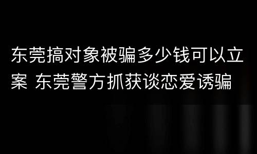 东莞搞对象被骗多少钱可以立案 东莞警方抓获谈恋爱诱骗