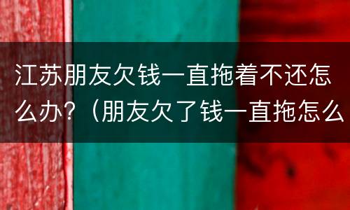 江苏朋友欠钱一直拖着不还怎么办?（朋友欠了钱一直拖怎么办）