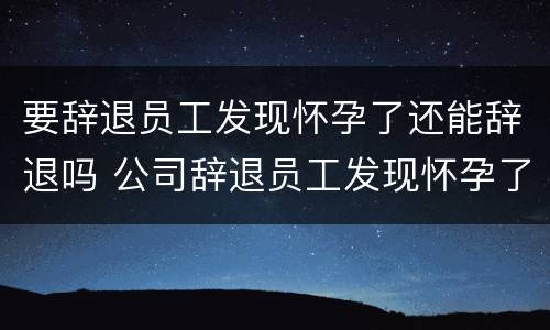 要辞退员工发现怀孕了还能辞退吗 公司辞退员工发现怀孕了